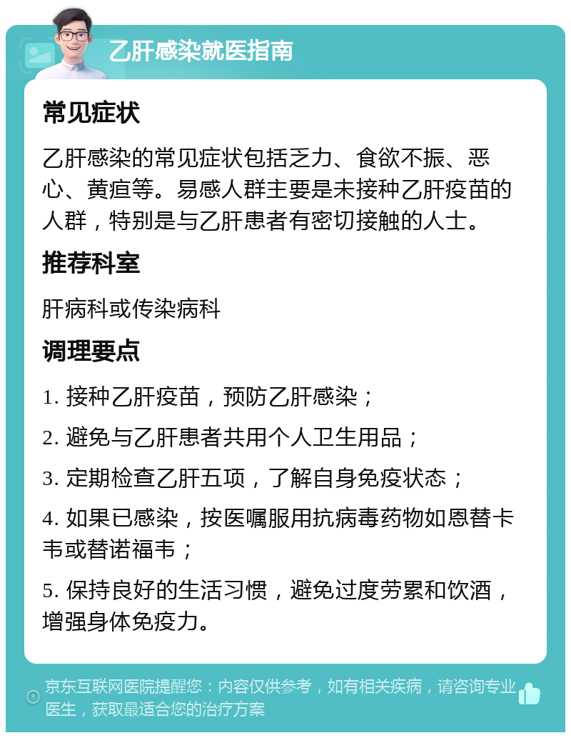 乙肝感染就医指南 常见症状 乙肝感染的常见症状包括乏力、食欲不振、恶心、黄疸等。易感人群主要是未接种乙肝疫苗的人群，特别是与乙肝患者有密切接触的人士。 推荐科室 肝病科或传染病科 调理要点 1. 接种乙肝疫苗，预防乙肝感染； 2. 避免与乙肝患者共用个人卫生用品； 3. 定期检查乙肝五项，了解自身免疫状态； 4. 如果已感染，按医嘱服用抗病毒药物如恩替卡韦或替诺福韦； 5. 保持良好的生活习惯，避免过度劳累和饮酒，增强身体免疫力。