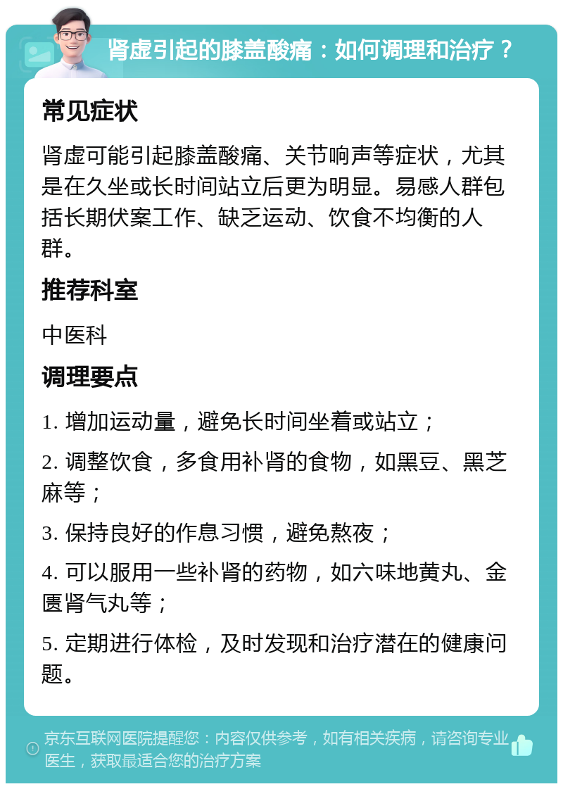 肾虚引起的膝盖酸痛：如何调理和治疗？ 常见症状 肾虚可能引起膝盖酸痛、关节响声等症状，尤其是在久坐或长时间站立后更为明显。易感人群包括长期伏案工作、缺乏运动、饮食不均衡的人群。 推荐科室 中医科 调理要点 1. 增加运动量，避免长时间坐着或站立； 2. 调整饮食，多食用补肾的食物，如黑豆、黑芝麻等； 3. 保持良好的作息习惯，避免熬夜； 4. 可以服用一些补肾的药物，如六味地黄丸、金匮肾气丸等； 5. 定期进行体检，及时发现和治疗潜在的健康问题。