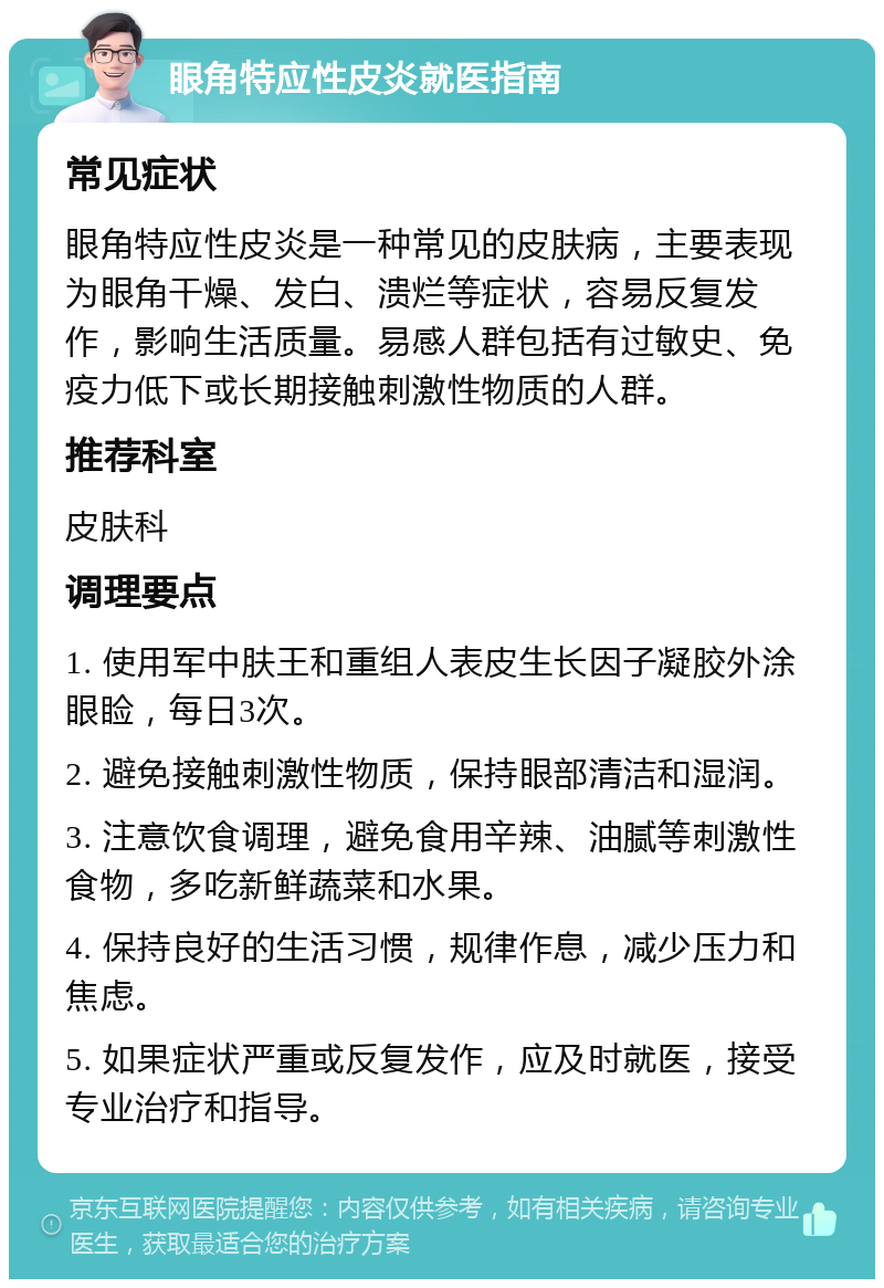 眼角特应性皮炎就医指南 常见症状 眼角特应性皮炎是一种常见的皮肤病，主要表现为眼角干燥、发白、溃烂等症状，容易反复发作，影响生活质量。易感人群包括有过敏史、免疫力低下或长期接触刺激性物质的人群。 推荐科室 皮肤科 调理要点 1. 使用军中肤王和重组人表皮生长因子凝胶外涂眼睑，每日3次。 2. 避免接触刺激性物质，保持眼部清洁和湿润。 3. 注意饮食调理，避免食用辛辣、油腻等刺激性食物，多吃新鲜蔬菜和水果。 4. 保持良好的生活习惯，规律作息，减少压力和焦虑。 5. 如果症状严重或反复发作，应及时就医，接受专业治疗和指导。