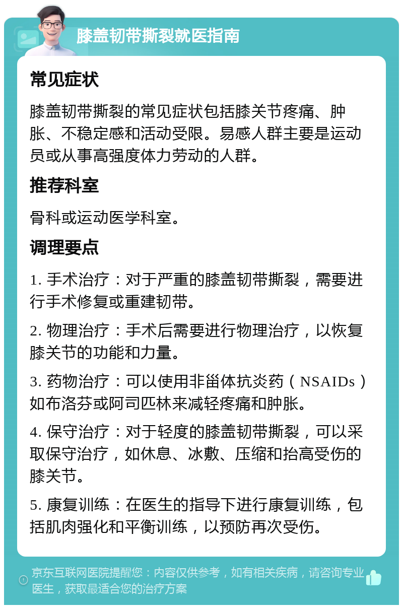 膝盖韧带撕裂就医指南 常见症状 膝盖韧带撕裂的常见症状包括膝关节疼痛、肿胀、不稳定感和活动受限。易感人群主要是运动员或从事高强度体力劳动的人群。 推荐科室 骨科或运动医学科室。 调理要点 1. 手术治疗：对于严重的膝盖韧带撕裂，需要进行手术修复或重建韧带。 2. 物理治疗：手术后需要进行物理治疗，以恢复膝关节的功能和力量。 3. 药物治疗：可以使用非甾体抗炎药（NSAIDs）如布洛芬或阿司匹林来减轻疼痛和肿胀。 4. 保守治疗：对于轻度的膝盖韧带撕裂，可以采取保守治疗，如休息、冰敷、压缩和抬高受伤的膝关节。 5. 康复训练：在医生的指导下进行康复训练，包括肌肉强化和平衡训练，以预防再次受伤。