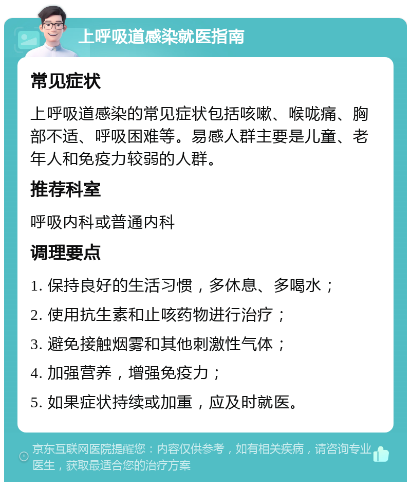 上呼吸道感染就医指南 常见症状 上呼吸道感染的常见症状包括咳嗽、喉咙痛、胸部不适、呼吸困难等。易感人群主要是儿童、老年人和免疫力较弱的人群。 推荐科室 呼吸内科或普通内科 调理要点 1. 保持良好的生活习惯，多休息、多喝水； 2. 使用抗生素和止咳药物进行治疗； 3. 避免接触烟雾和其他刺激性气体； 4. 加强营养，增强免疫力； 5. 如果症状持续或加重，应及时就医。