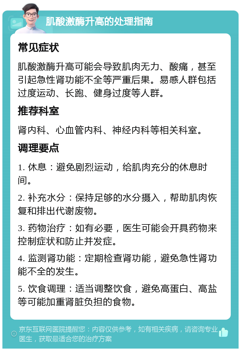 肌酸激酶升高的处理指南 常见症状 肌酸激酶升高可能会导致肌肉无力、酸痛，甚至引起急性肾功能不全等严重后果。易感人群包括过度运动、长跑、健身过度等人群。 推荐科室 肾内科、心血管内科、神经内科等相关科室。 调理要点 1. 休息：避免剧烈运动，给肌肉充分的休息时间。 2. 补充水分：保持足够的水分摄入，帮助肌肉恢复和排出代谢废物。 3. 药物治疗：如有必要，医生可能会开具药物来控制症状和防止并发症。 4. 监测肾功能：定期检查肾功能，避免急性肾功能不全的发生。 5. 饮食调理：适当调整饮食，避免高蛋白、高盐等可能加重肾脏负担的食物。