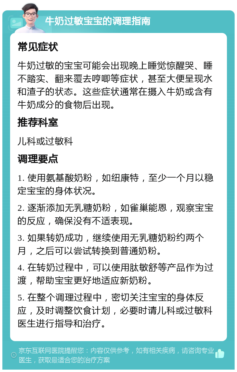 牛奶过敏宝宝的调理指南 常见症状 牛奶过敏的宝宝可能会出现晚上睡觉惊醒哭、睡不踏实、翻来覆去哼唧等症状，甚至大便呈现水和渣子的状态。这些症状通常在摄入牛奶或含有牛奶成分的食物后出现。 推荐科室 儿科或过敏科 调理要点 1. 使用氨基酸奶粉，如纽康特，至少一个月以稳定宝宝的身体状况。 2. 逐渐添加无乳糖奶粉，如雀巢能恩，观察宝宝的反应，确保没有不适表现。 3. 如果转奶成功，继续使用无乳糖奶粉约两个月，之后可以尝试转换到普通奶粉。 4. 在转奶过程中，可以使用肽敏舒等产品作为过渡，帮助宝宝更好地适应新奶粉。 5. 在整个调理过程中，密切关注宝宝的身体反应，及时调整饮食计划，必要时请儿科或过敏科医生进行指导和治疗。