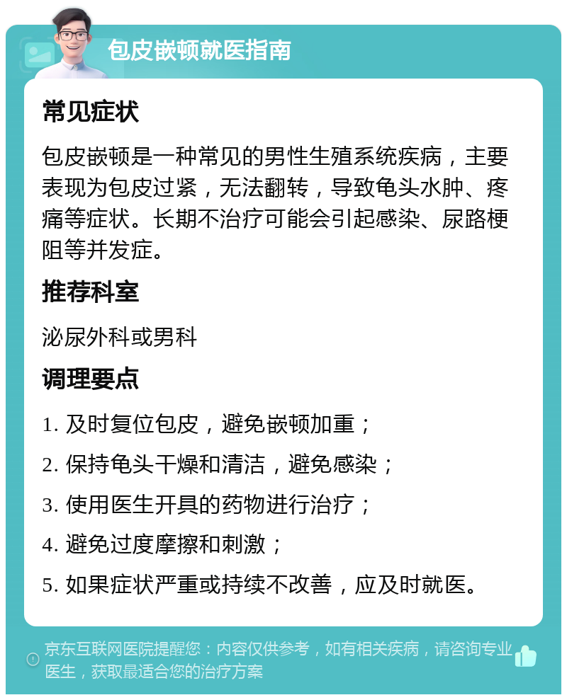 包皮嵌顿就医指南 常见症状 包皮嵌顿是一种常见的男性生殖系统疾病，主要表现为包皮过紧，无法翻转，导致龟头水肿、疼痛等症状。长期不治疗可能会引起感染、尿路梗阻等并发症。 推荐科室 泌尿外科或男科 调理要点 1. 及时复位包皮，避免嵌顿加重； 2. 保持龟头干燥和清洁，避免感染； 3. 使用医生开具的药物进行治疗； 4. 避免过度摩擦和刺激； 5. 如果症状严重或持续不改善，应及时就医。