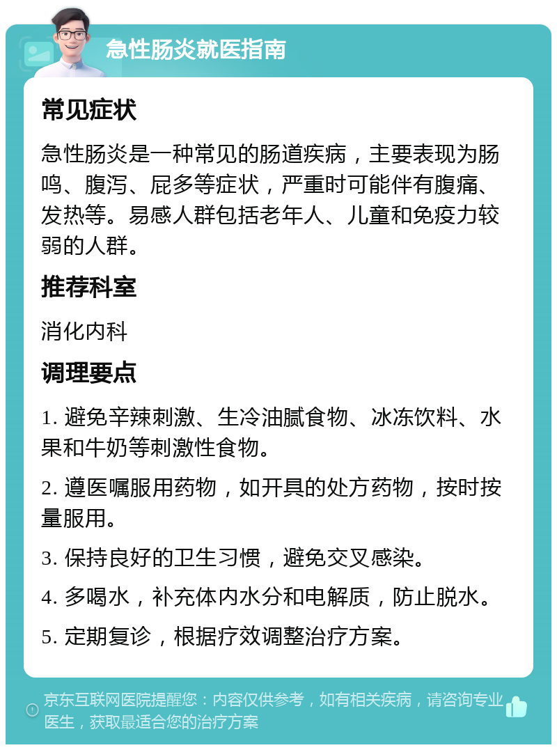 急性肠炎就医指南 常见症状 急性肠炎是一种常见的肠道疾病，主要表现为肠鸣、腹泻、屁多等症状，严重时可能伴有腹痛、发热等。易感人群包括老年人、儿童和免疫力较弱的人群。 推荐科室 消化内科 调理要点 1. 避免辛辣刺激、生冷油腻食物、冰冻饮料、水果和牛奶等刺激性食物。 2. 遵医嘱服用药物，如开具的处方药物，按时按量服用。 3. 保持良好的卫生习惯，避免交叉感染。 4. 多喝水，补充体内水分和电解质，防止脱水。 5. 定期复诊，根据疗效调整治疗方案。