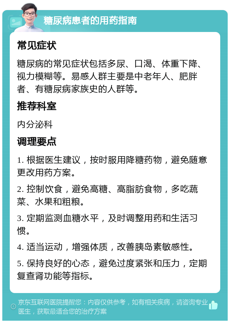 糖尿病患者的用药指南 常见症状 糖尿病的常见症状包括多尿、口渴、体重下降、视力模糊等。易感人群主要是中老年人、肥胖者、有糖尿病家族史的人群等。 推荐科室 内分泌科 调理要点 1. 根据医生建议，按时服用降糖药物，避免随意更改用药方案。 2. 控制饮食，避免高糖、高脂肪食物，多吃蔬菜、水果和粗粮。 3. 定期监测血糖水平，及时调整用药和生活习惯。 4. 适当运动，增强体质，改善胰岛素敏感性。 5. 保持良好的心态，避免过度紧张和压力，定期复查肾功能等指标。