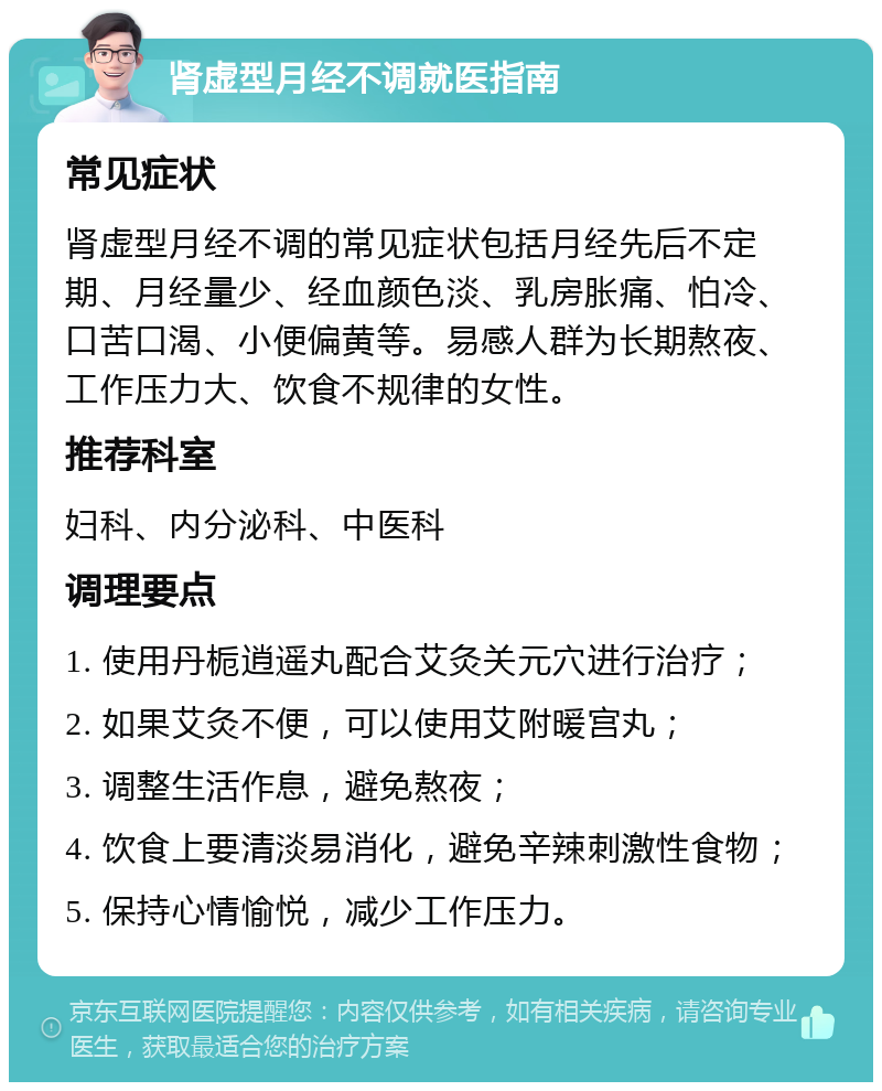 肾虚型月经不调就医指南 常见症状 肾虚型月经不调的常见症状包括月经先后不定期、月经量少、经血颜色淡、乳房胀痛、怕冷、口苦口渴、小便偏黄等。易感人群为长期熬夜、工作压力大、饮食不规律的女性。 推荐科室 妇科、内分泌科、中医科 调理要点 1. 使用丹栀逍遥丸配合艾灸关元穴进行治疗； 2. 如果艾灸不便，可以使用艾附暖宫丸； 3. 调整生活作息，避免熬夜； 4. 饮食上要清淡易消化，避免辛辣刺激性食物； 5. 保持心情愉悦，减少工作压力。