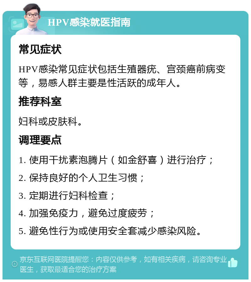 HPV感染就医指南 常见症状 HPV感染常见症状包括生殖器疣、宫颈癌前病变等，易感人群主要是性活跃的成年人。 推荐科室 妇科或皮肤科。 调理要点 1. 使用干扰素泡腾片（如金舒喜）进行治疗； 2. 保持良好的个人卫生习惯； 3. 定期进行妇科检查； 4. 加强免疫力，避免过度疲劳； 5. 避免性行为或使用安全套减少感染风险。