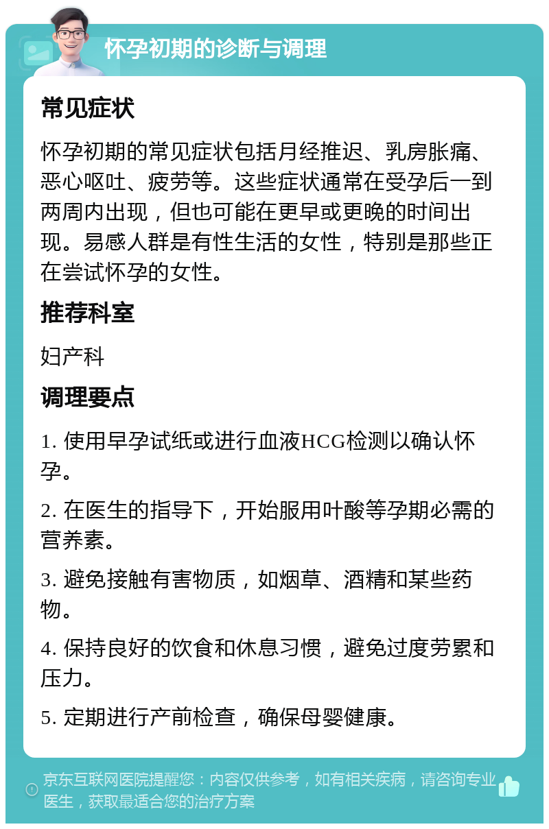 怀孕初期的诊断与调理 常见症状 怀孕初期的常见症状包括月经推迟、乳房胀痛、恶心呕吐、疲劳等。这些症状通常在受孕后一到两周内出现，但也可能在更早或更晚的时间出现。易感人群是有性生活的女性，特别是那些正在尝试怀孕的女性。 推荐科室 妇产科 调理要点 1. 使用早孕试纸或进行血液HCG检测以确认怀孕。 2. 在医生的指导下，开始服用叶酸等孕期必需的营养素。 3. 避免接触有害物质，如烟草、酒精和某些药物。 4. 保持良好的饮食和休息习惯，避免过度劳累和压力。 5. 定期进行产前检查，确保母婴健康。