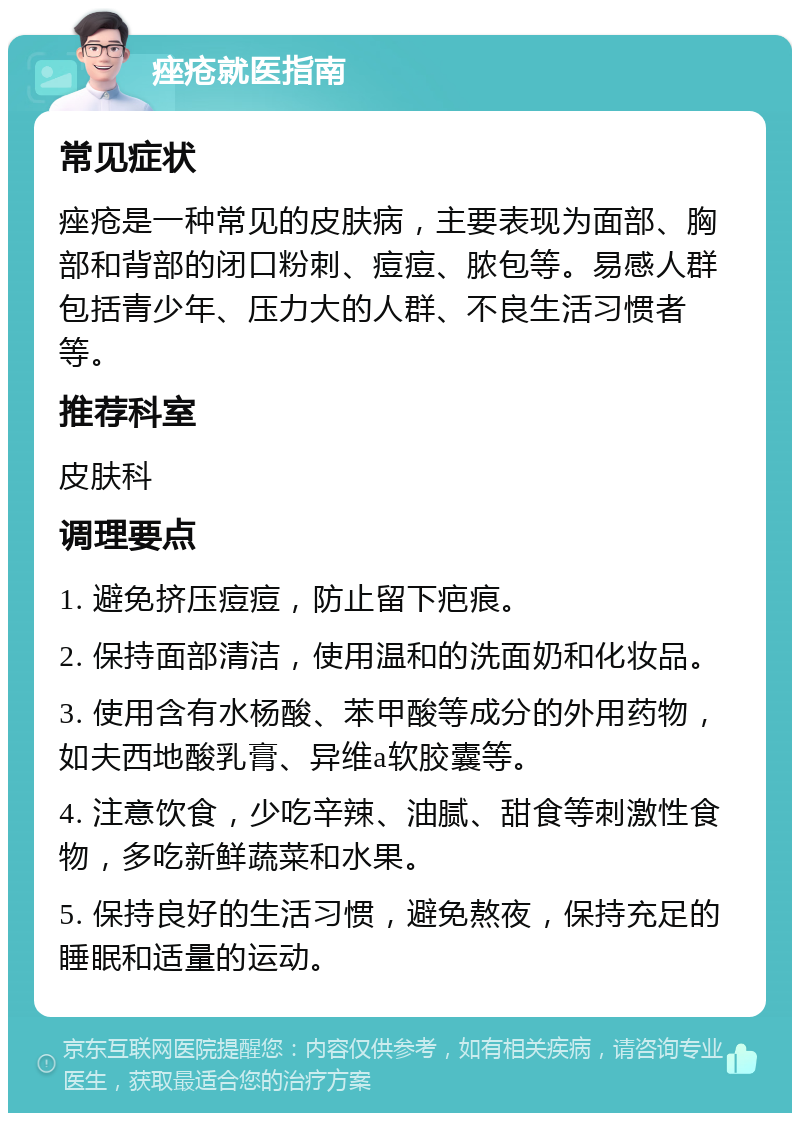 痤疮就医指南 常见症状 痤疮是一种常见的皮肤病，主要表现为面部、胸部和背部的闭口粉刺、痘痘、脓包等。易感人群包括青少年、压力大的人群、不良生活习惯者等。 推荐科室 皮肤科 调理要点 1. 避免挤压痘痘，防止留下疤痕。 2. 保持面部清洁，使用温和的洗面奶和化妆品。 3. 使用含有水杨酸、苯甲酸等成分的外用药物，如夫西地酸乳膏、异维a软胶囊等。 4. 注意饮食，少吃辛辣、油腻、甜食等刺激性食物，多吃新鲜蔬菜和水果。 5. 保持良好的生活习惯，避免熬夜，保持充足的睡眠和适量的运动。