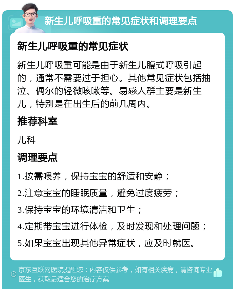 新生儿呼吸重的常见症状和调理要点 新生儿呼吸重的常见症状 新生儿呼吸重可能是由于新生儿腹式呼吸引起的，通常不需要过于担心。其他常见症状包括抽泣、偶尔的轻微咳嗽等。易感人群主要是新生儿，特别是在出生后的前几周内。 推荐科室 儿科 调理要点 1.按需喂养，保持宝宝的舒适和安静； 2.注意宝宝的睡眠质量，避免过度疲劳； 3.保持宝宝的环境清洁和卫生； 4.定期带宝宝进行体检，及时发现和处理问题； 5.如果宝宝出现其他异常症状，应及时就医。