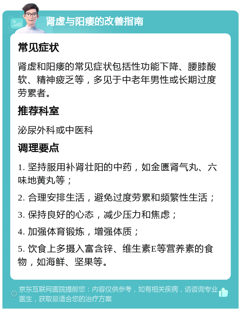 肾虚与阳痿的改善指南 常见症状 肾虚和阳痿的常见症状包括性功能下降、腰膝酸软、精神疲乏等，多见于中老年男性或长期过度劳累者。 推荐科室 泌尿外科或中医科 调理要点 1. 坚持服用补肾壮阳的中药，如金匮肾气丸、六味地黄丸等； 2. 合理安排生活，避免过度劳累和频繁性生活； 3. 保持良好的心态，减少压力和焦虑； 4. 加强体育锻炼，增强体质； 5. 饮食上多摄入富含锌、维生素E等营养素的食物，如海鲜、坚果等。