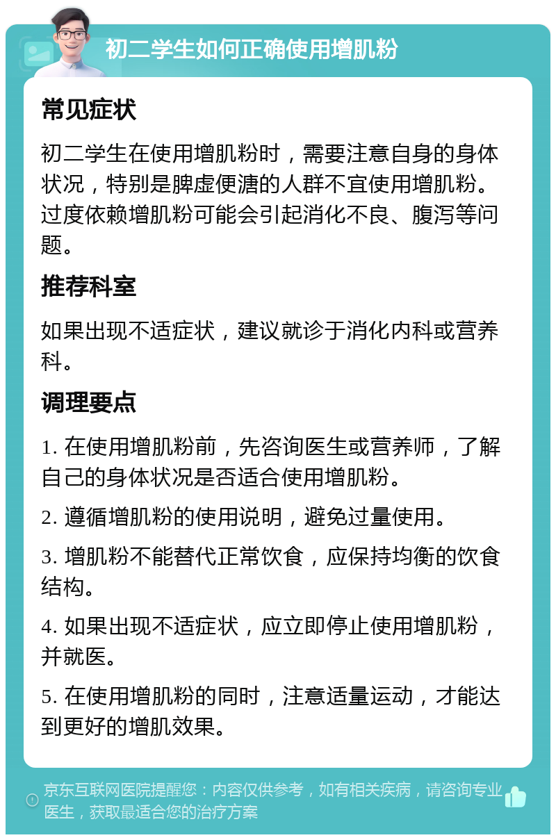 初二学生如何正确使用增肌粉 常见症状 初二学生在使用增肌粉时，需要注意自身的身体状况，特别是脾虚便溏的人群不宜使用增肌粉。过度依赖增肌粉可能会引起消化不良、腹泻等问题。 推荐科室 如果出现不适症状，建议就诊于消化内科或营养科。 调理要点 1. 在使用增肌粉前，先咨询医生或营养师，了解自己的身体状况是否适合使用增肌粉。 2. 遵循增肌粉的使用说明，避免过量使用。 3. 增肌粉不能替代正常饮食，应保持均衡的饮食结构。 4. 如果出现不适症状，应立即停止使用增肌粉，并就医。 5. 在使用增肌粉的同时，注意适量运动，才能达到更好的增肌效果。