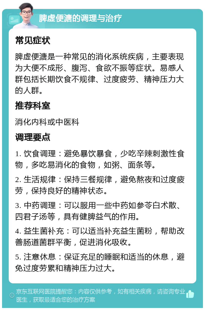 脾虚便溏的调理与治疗 常见症状 脾虚便溏是一种常见的消化系统疾病，主要表现为大便不成形、腹泻、食欲不振等症状。易感人群包括长期饮食不规律、过度疲劳、精神压力大的人群。 推荐科室 消化内科或中医科 调理要点 1. 饮食调理：避免暴饮暴食，少吃辛辣刺激性食物，多吃易消化的食物，如粥、面条等。 2. 生活规律：保持三餐规律，避免熬夜和过度疲劳，保持良好的精神状态。 3. 中药调理：可以服用一些中药如参苓白术散、四君子汤等，具有健脾益气的作用。 4. 益生菌补充：可以适当补充益生菌粉，帮助改善肠道菌群平衡，促进消化吸收。 5. 注意休息：保证充足的睡眠和适当的休息，避免过度劳累和精神压力过大。