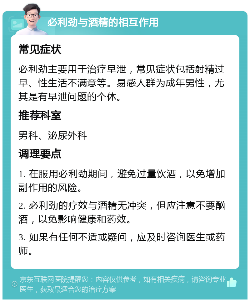 必利劲与酒精的相互作用 常见症状 必利劲主要用于治疗早泄，常见症状包括射精过早、性生活不满意等。易感人群为成年男性，尤其是有早泄问题的个体。 推荐科室 男科、泌尿外科 调理要点 1. 在服用必利劲期间，避免过量饮酒，以免增加副作用的风险。 2. 必利劲的疗效与酒精无冲突，但应注意不要酗酒，以免影响健康和药效。 3. 如果有任何不适或疑问，应及时咨询医生或药师。