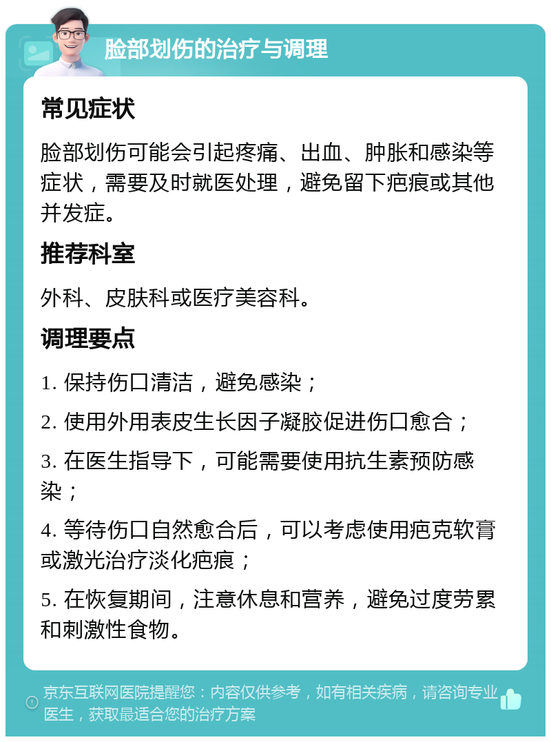 脸部划伤的治疗与调理 常见症状 脸部划伤可能会引起疼痛、出血、肿胀和感染等症状，需要及时就医处理，避免留下疤痕或其他并发症。 推荐科室 外科、皮肤科或医疗美容科。 调理要点 1. 保持伤口清洁，避免感染； 2. 使用外用表皮生长因子凝胶促进伤口愈合； 3. 在医生指导下，可能需要使用抗生素预防感染； 4. 等待伤口自然愈合后，可以考虑使用疤克软膏或激光治疗淡化疤痕； 5. 在恢复期间，注意休息和营养，避免过度劳累和刺激性食物。