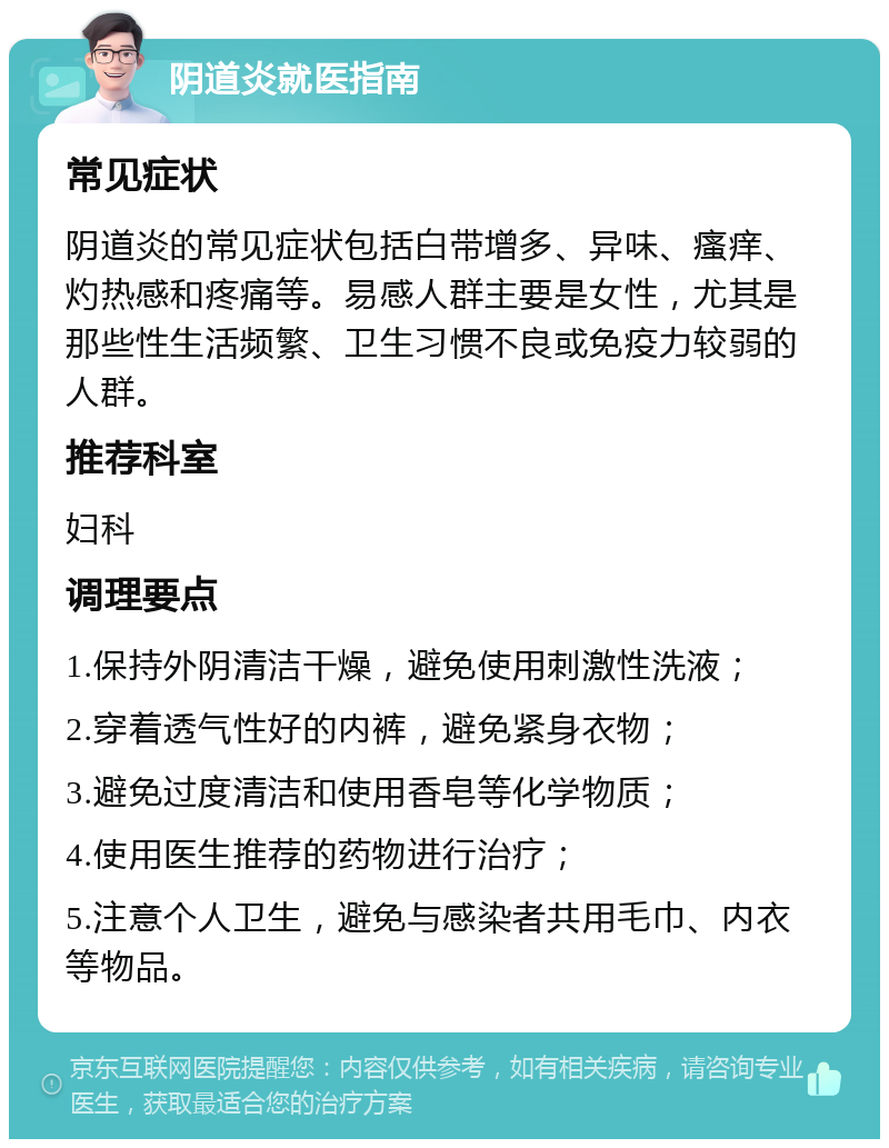 阴道炎就医指南 常见症状 阴道炎的常见症状包括白带增多、异味、瘙痒、灼热感和疼痛等。易感人群主要是女性，尤其是那些性生活频繁、卫生习惯不良或免疫力较弱的人群。 推荐科室 妇科 调理要点 1.保持外阴清洁干燥，避免使用刺激性洗液； 2.穿着透气性好的内裤，避免紧身衣物； 3.避免过度清洁和使用香皂等化学物质； 4.使用医生推荐的药物进行治疗； 5.注意个人卫生，避免与感染者共用毛巾、内衣等物品。