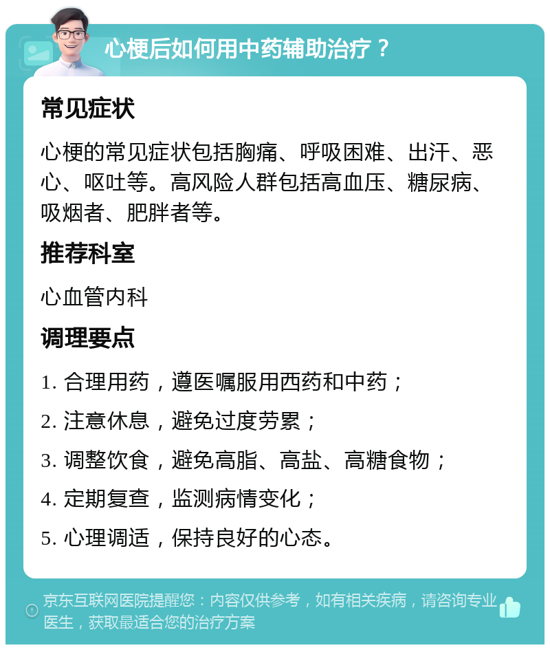 心梗后如何用中药辅助治疗？ 常见症状 心梗的常见症状包括胸痛、呼吸困难、出汗、恶心、呕吐等。高风险人群包括高血压、糖尿病、吸烟者、肥胖者等。 推荐科室 心血管内科 调理要点 1. 合理用药，遵医嘱服用西药和中药； 2. 注意休息，避免过度劳累； 3. 调整饮食，避免高脂、高盐、高糖食物； 4. 定期复查，监测病情变化； 5. 心理调适，保持良好的心态。