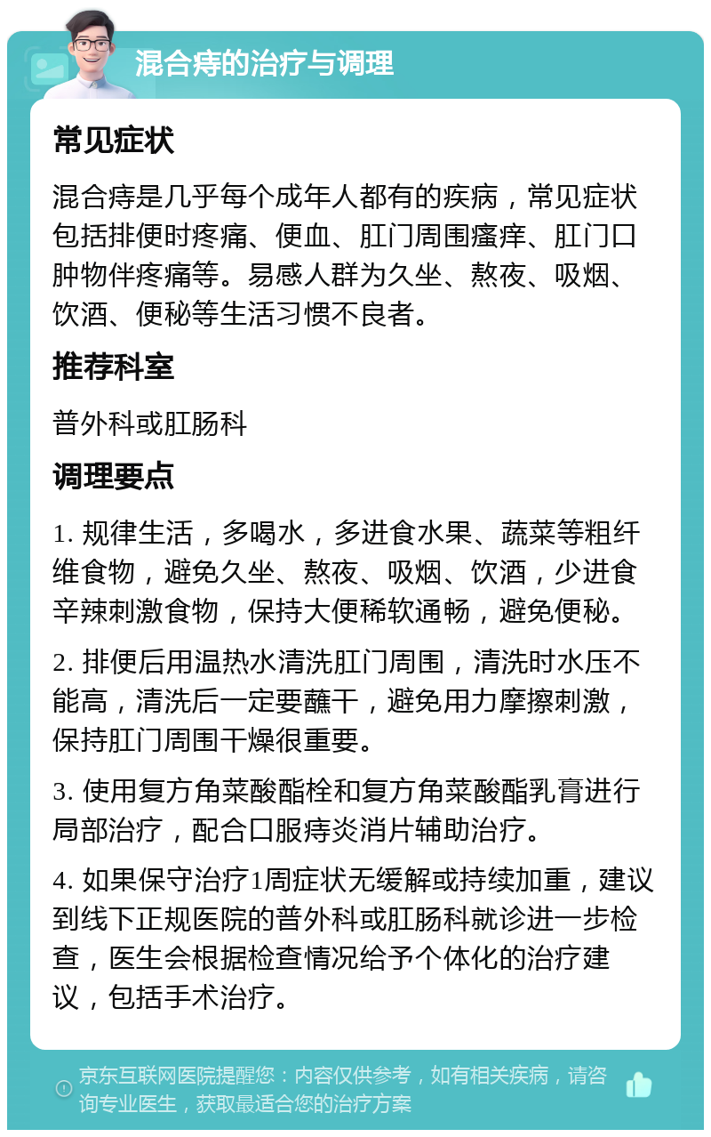 混合痔的治疗与调理 常见症状 混合痔是几乎每个成年人都有的疾病，常见症状包括排便时疼痛、便血、肛门周围瘙痒、肛门口肿物伴疼痛等。易感人群为久坐、熬夜、吸烟、饮酒、便秘等生活习惯不良者。 推荐科室 普外科或肛肠科 调理要点 1. 规律生活，多喝水，多进食水果、蔬菜等粗纤维食物，避免久坐、熬夜、吸烟、饮酒，少进食辛辣刺激食物，保持大便稀软通畅，避免便秘。 2. 排便后用温热水清洗肛门周围，清洗时水压不能高，清洗后一定要蘸干，避免用力摩擦刺激，保持肛门周围干燥很重要。 3. 使用复方角菜酸酯栓和复方角菜酸酯乳膏进行局部治疗，配合口服痔炎消片辅助治疗。 4. 如果保守治疗1周症状无缓解或持续加重，建议到线下正规医院的普外科或肛肠科就诊进一步检查，医生会根据检查情况给予个体化的治疗建议，包括手术治疗。