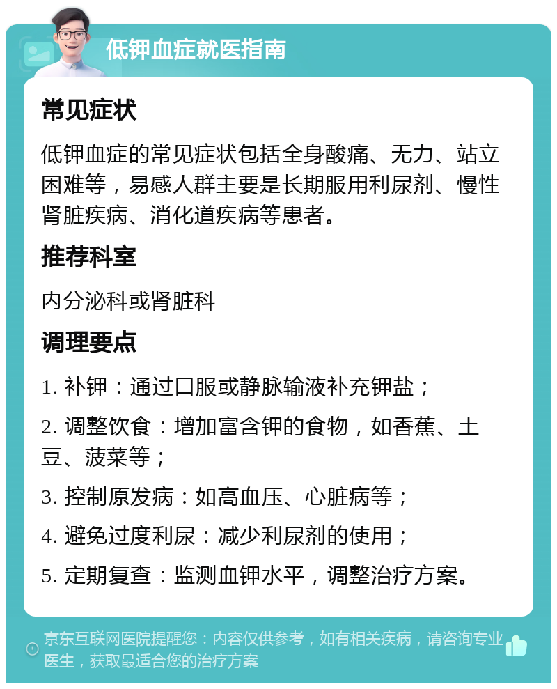 低钾血症就医指南 常见症状 低钾血症的常见症状包括全身酸痛、无力、站立困难等，易感人群主要是长期服用利尿剂、慢性肾脏疾病、消化道疾病等患者。 推荐科室 内分泌科或肾脏科 调理要点 1. 补钾：通过口服或静脉输液补充钾盐； 2. 调整饮食：增加富含钾的食物，如香蕉、土豆、菠菜等； 3. 控制原发病：如高血压、心脏病等； 4. 避免过度利尿：减少利尿剂的使用； 5. 定期复查：监测血钾水平，调整治疗方案。