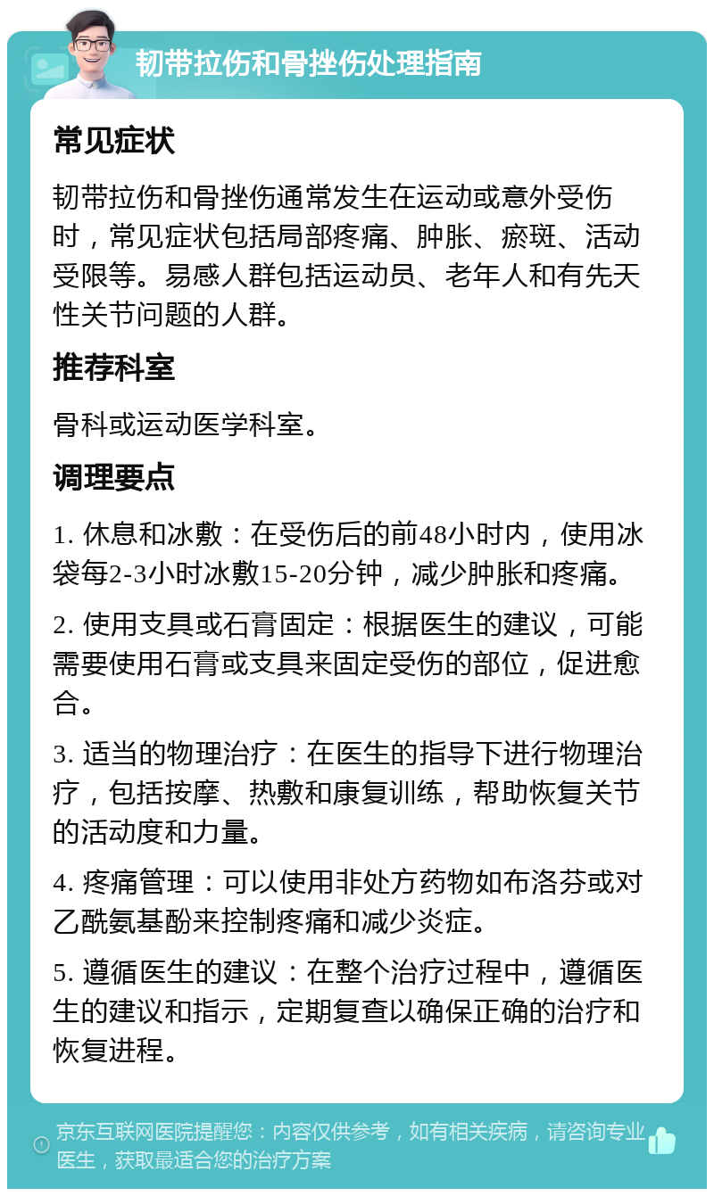 韧带拉伤和骨挫伤处理指南 常见症状 韧带拉伤和骨挫伤通常发生在运动或意外受伤时，常见症状包括局部疼痛、肿胀、瘀斑、活动受限等。易感人群包括运动员、老年人和有先天性关节问题的人群。 推荐科室 骨科或运动医学科室。 调理要点 1. 休息和冰敷：在受伤后的前48小时内，使用冰袋每2-3小时冰敷15-20分钟，减少肿胀和疼痛。 2. 使用支具或石膏固定：根据医生的建议，可能需要使用石膏或支具来固定受伤的部位，促进愈合。 3. 适当的物理治疗：在医生的指导下进行物理治疗，包括按摩、热敷和康复训练，帮助恢复关节的活动度和力量。 4. 疼痛管理：可以使用非处方药物如布洛芬或对乙酰氨基酚来控制疼痛和减少炎症。 5. 遵循医生的建议：在整个治疗过程中，遵循医生的建议和指示，定期复查以确保正确的治疗和恢复进程。