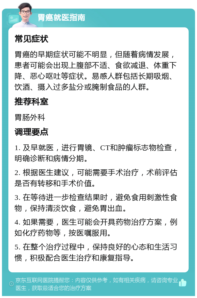 胃癌就医指南 常见症状 胃癌的早期症状可能不明显，但随着病情发展，患者可能会出现上腹部不适、食欲减退、体重下降、恶心呕吐等症状。易感人群包括长期吸烟、饮酒、摄入过多盐分或腌制食品的人群。 推荐科室 胃肠外科 调理要点 1. 及早就医，进行胃镜、CT和肿瘤标志物检查，明确诊断和病情分期。 2. 根据医生建议，可能需要手术治疗，术前评估是否有转移和手术价值。 3. 在等待进一步检查结果时，避免食用刺激性食物，保持清淡饮食，避免胃出血。 4. 如果需要，医生可能会开具药物治疗方案，例如化疗药物等，按医嘱服用。 5. 在整个治疗过程中，保持良好的心态和生活习惯，积极配合医生治疗和康复指导。