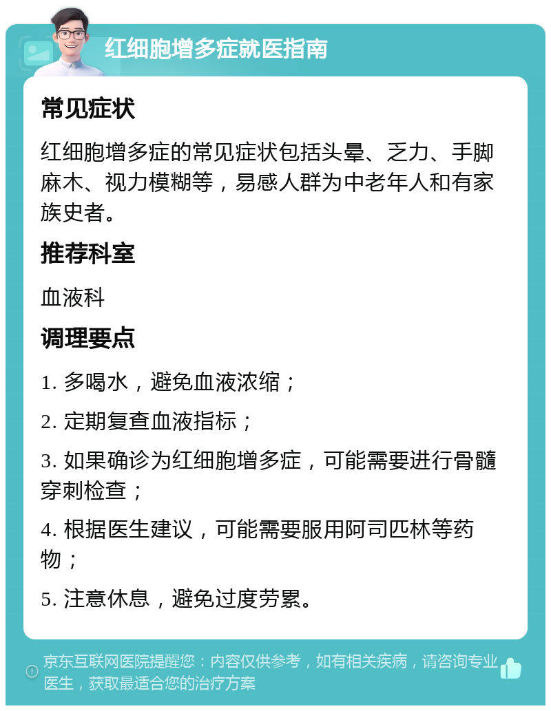 红细胞增多症就医指南 常见症状 红细胞增多症的常见症状包括头晕、乏力、手脚麻木、视力模糊等，易感人群为中老年人和有家族史者。 推荐科室 血液科 调理要点 1. 多喝水，避免血液浓缩； 2. 定期复查血液指标； 3. 如果确诊为红细胞增多症，可能需要进行骨髓穿刺检查； 4. 根据医生建议，可能需要服用阿司匹林等药物； 5. 注意休息，避免过度劳累。