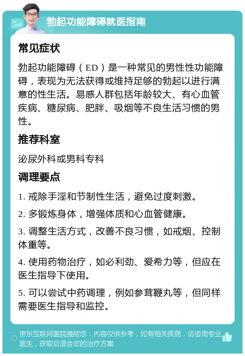 勃起功能障碍就医指南 常见症状 勃起功能障碍（ED）是一种常见的男性性功能障碍，表现为无法获得或维持足够的勃起以进行满意的性生活。易感人群包括年龄较大、有心血管疾病、糖尿病、肥胖、吸烟等不良生活习惯的男性。 推荐科室 泌尿外科或男科专科 调理要点 1. 戒除手淫和节制性生活，避免过度刺激。 2. 多锻炼身体，增强体质和心血管健康。 3. 调整生活方式，改善不良习惯，如戒烟、控制体重等。 4. 使用药物治疗，如必利劲、爱希力等，但应在医生指导下使用。 5. 可以尝试中药调理，例如参茸鞭丸等，但同样需要医生指导和监控。