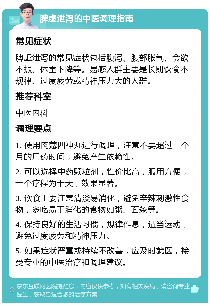 脾虚泄泻的中医调理指南 常见症状 脾虚泄泻的常见症状包括腹泻、腹部胀气、食欲不振、体重下降等。易感人群主要是长期饮食不规律、过度疲劳或精神压力大的人群。 推荐科室 中医内科 调理要点 1. 使用肉蔻四神丸进行调理，注意不要超过一个月的用药时间，避免产生依赖性。 2. 可以选择中药颗粒剂，性价比高，服用方便，一个疗程为十天，效果显著。 3. 饮食上要注意清淡易消化，避免辛辣刺激性食物，多吃易于消化的食物如粥、面条等。 4. 保持良好的生活习惯，规律作息，适当运动，避免过度疲劳和精神压力。 5. 如果症状严重或持续不改善，应及时就医，接受专业的中医治疗和调理建议。