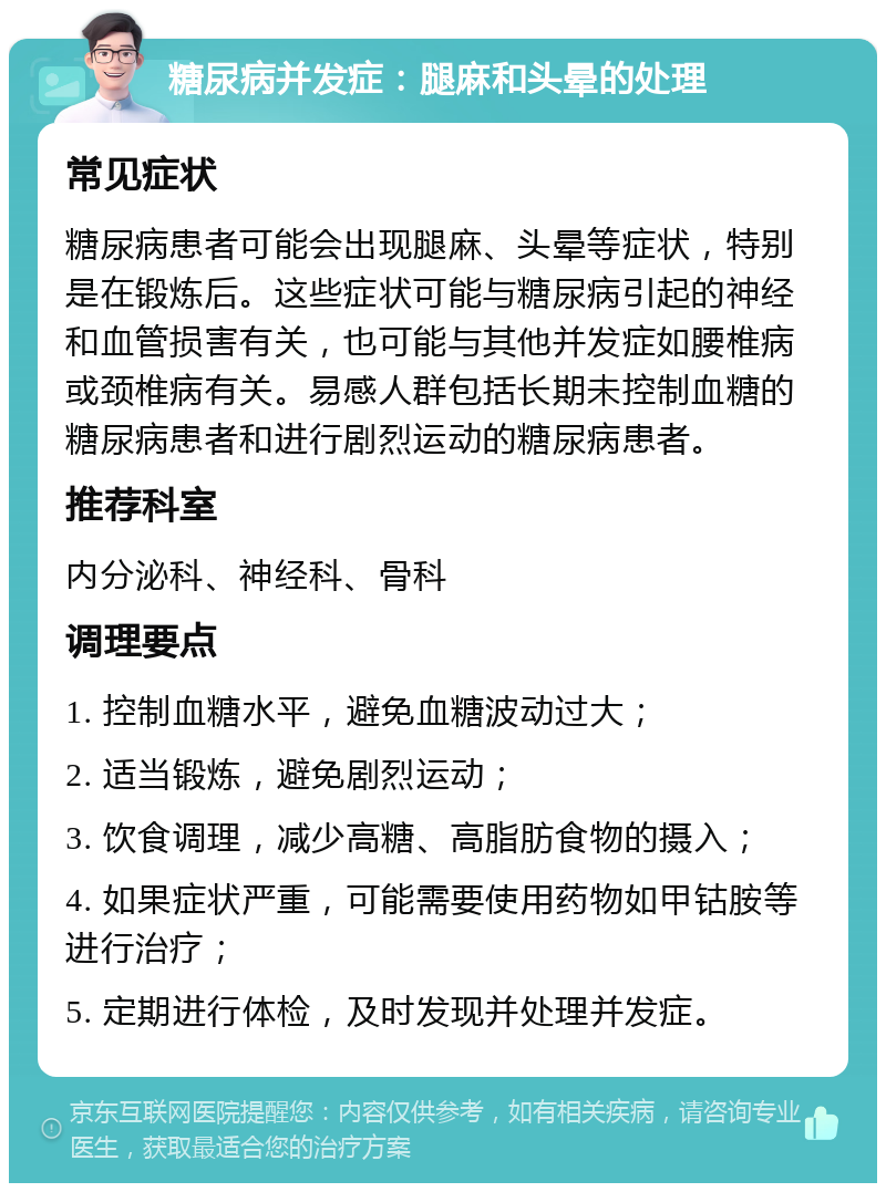 糖尿病并发症：腿麻和头晕的处理 常见症状 糖尿病患者可能会出现腿麻、头晕等症状，特别是在锻炼后。这些症状可能与糖尿病引起的神经和血管损害有关，也可能与其他并发症如腰椎病或颈椎病有关。易感人群包括长期未控制血糖的糖尿病患者和进行剧烈运动的糖尿病患者。 推荐科室 内分泌科、神经科、骨科 调理要点 1. 控制血糖水平，避免血糖波动过大； 2. 适当锻炼，避免剧烈运动； 3. 饮食调理，减少高糖、高脂肪食物的摄入； 4. 如果症状严重，可能需要使用药物如甲钴胺等进行治疗； 5. 定期进行体检，及时发现并处理并发症。