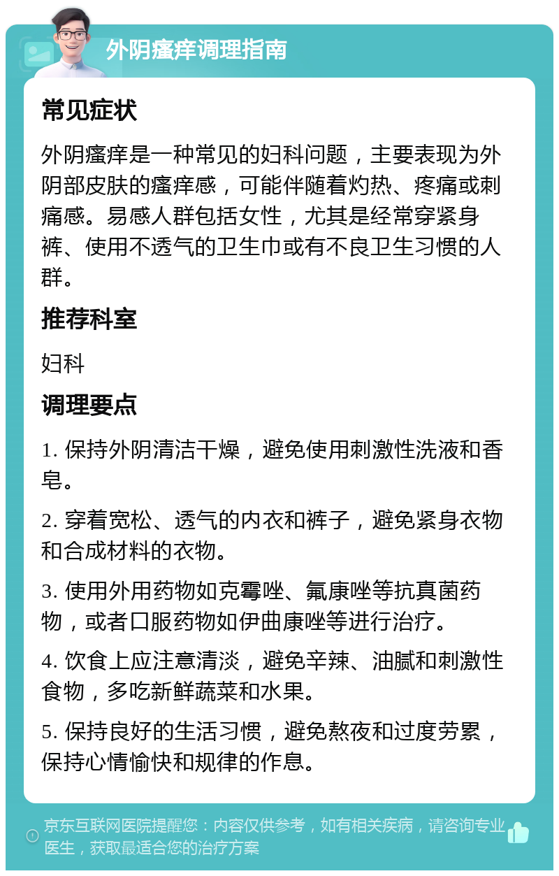 外阴瘙痒调理指南 常见症状 外阴瘙痒是一种常见的妇科问题，主要表现为外阴部皮肤的瘙痒感，可能伴随着灼热、疼痛或刺痛感。易感人群包括女性，尤其是经常穿紧身裤、使用不透气的卫生巾或有不良卫生习惯的人群。 推荐科室 妇科 调理要点 1. 保持外阴清洁干燥，避免使用刺激性洗液和香皂。 2. 穿着宽松、透气的内衣和裤子，避免紧身衣物和合成材料的衣物。 3. 使用外用药物如克霉唑、氟康唑等抗真菌药物，或者口服药物如伊曲康唑等进行治疗。 4. 饮食上应注意清淡，避免辛辣、油腻和刺激性食物，多吃新鲜蔬菜和水果。 5. 保持良好的生活习惯，避免熬夜和过度劳累，保持心情愉快和规律的作息。