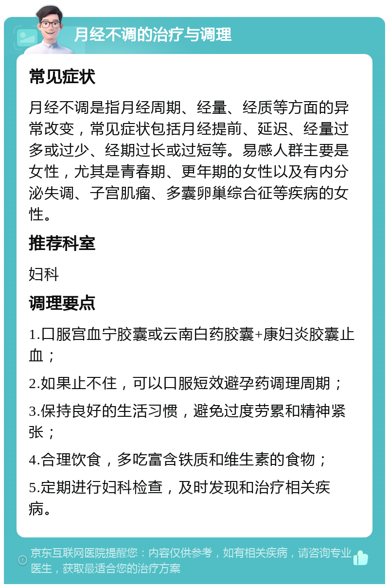 月经不调的治疗与调理 常见症状 月经不调是指月经周期、经量、经质等方面的异常改变，常见症状包括月经提前、延迟、经量过多或过少、经期过长或过短等。易感人群主要是女性，尤其是青春期、更年期的女性以及有内分泌失调、子宫肌瘤、多囊卵巢综合征等疾病的女性。 推荐科室 妇科 调理要点 1.口服宫血宁胶囊或云南白药胶囊+康妇炎胶囊止血； 2.如果止不住，可以口服短效避孕药调理周期； 3.保持良好的生活习惯，避免过度劳累和精神紧张； 4.合理饮食，多吃富含铁质和维生素的食物； 5.定期进行妇科检查，及时发现和治疗相关疾病。