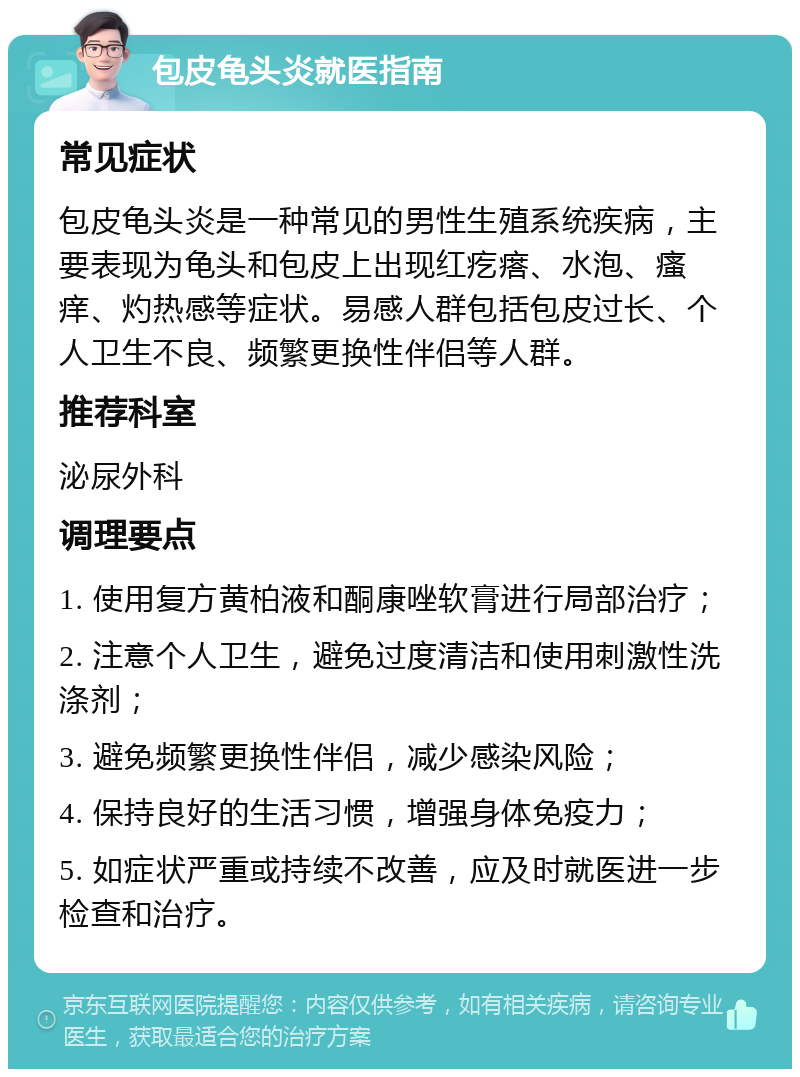 包皮龟头炎就医指南 常见症状 包皮龟头炎是一种常见的男性生殖系统疾病，主要表现为龟头和包皮上出现红疙瘩、水泡、瘙痒、灼热感等症状。易感人群包括包皮过长、个人卫生不良、频繁更换性伴侣等人群。 推荐科室 泌尿外科 调理要点 1. 使用复方黄柏液和酮康唑软膏进行局部治疗； 2. 注意个人卫生，避免过度清洁和使用刺激性洗涤剂； 3. 避免频繁更换性伴侣，减少感染风险； 4. 保持良好的生活习惯，增强身体免疫力； 5. 如症状严重或持续不改善，应及时就医进一步检查和治疗。