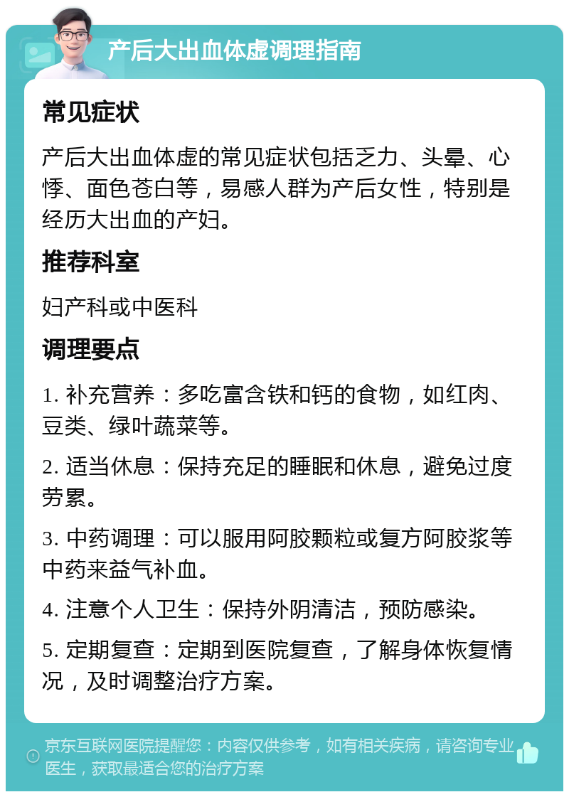 产后大出血体虚调理指南 常见症状 产后大出血体虚的常见症状包括乏力、头晕、心悸、面色苍白等，易感人群为产后女性，特别是经历大出血的产妇。 推荐科室 妇产科或中医科 调理要点 1. 补充营养：多吃富含铁和钙的食物，如红肉、豆类、绿叶蔬菜等。 2. 适当休息：保持充足的睡眠和休息，避免过度劳累。 3. 中药调理：可以服用阿胶颗粒或复方阿胶浆等中药来益气补血。 4. 注意个人卫生：保持外阴清洁，预防感染。 5. 定期复查：定期到医院复查，了解身体恢复情况，及时调整治疗方案。