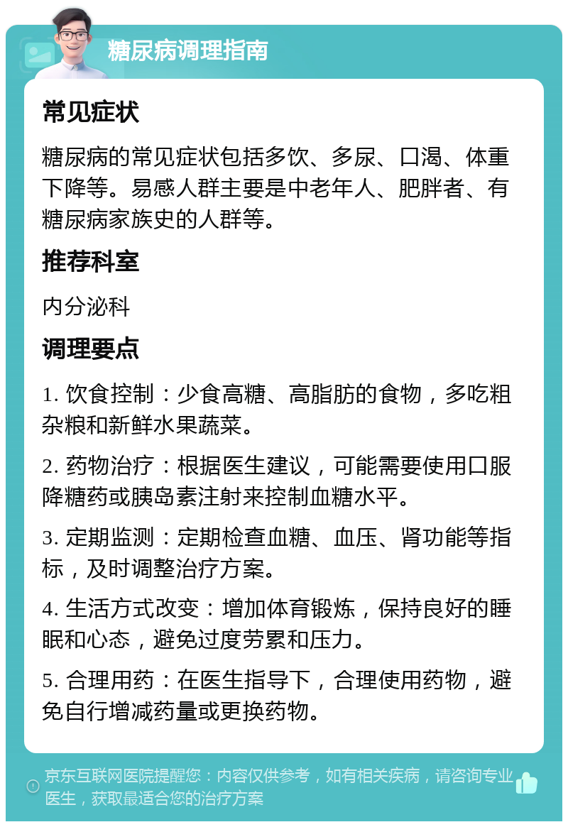 糖尿病调理指南 常见症状 糖尿病的常见症状包括多饮、多尿、口渴、体重下降等。易感人群主要是中老年人、肥胖者、有糖尿病家族史的人群等。 推荐科室 内分泌科 调理要点 1. 饮食控制：少食高糖、高脂肪的食物，多吃粗杂粮和新鲜水果蔬菜。 2. 药物治疗：根据医生建议，可能需要使用口服降糖药或胰岛素注射来控制血糖水平。 3. 定期监测：定期检查血糖、血压、肾功能等指标，及时调整治疗方案。 4. 生活方式改变：增加体育锻炼，保持良好的睡眠和心态，避免过度劳累和压力。 5. 合理用药：在医生指导下，合理使用药物，避免自行增减药量或更换药物。