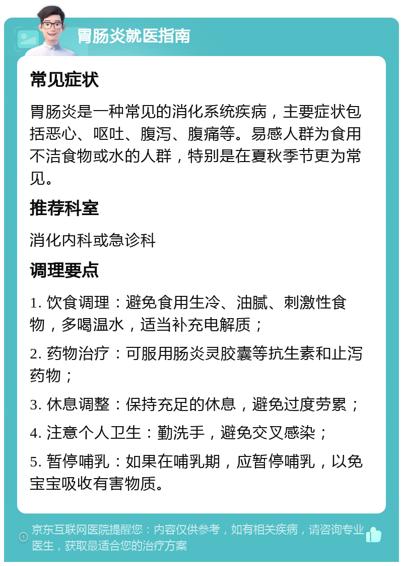 胃肠炎就医指南 常见症状 胃肠炎是一种常见的消化系统疾病，主要症状包括恶心、呕吐、腹泻、腹痛等。易感人群为食用不洁食物或水的人群，特别是在夏秋季节更为常见。 推荐科室 消化内科或急诊科 调理要点 1. 饮食调理：避免食用生冷、油腻、刺激性食物，多喝温水，适当补充电解质； 2. 药物治疗：可服用肠炎灵胶囊等抗生素和止泻药物； 3. 休息调整：保持充足的休息，避免过度劳累； 4. 注意个人卫生：勤洗手，避免交叉感染； 5. 暂停哺乳：如果在哺乳期，应暂停哺乳，以免宝宝吸收有害物质。