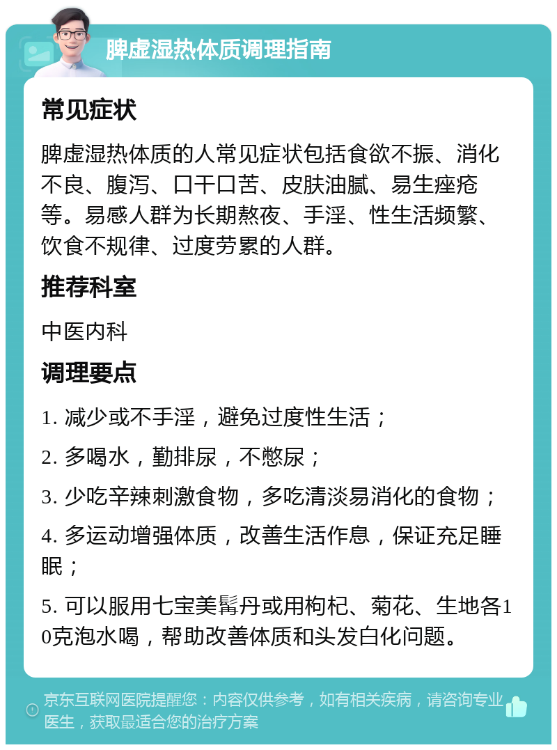 脾虚湿热体质调理指南 常见症状 脾虚湿热体质的人常见症状包括食欲不振、消化不良、腹泻、口干口苦、皮肤油腻、易生痤疮等。易感人群为长期熬夜、手淫、性生活频繁、饮食不规律、过度劳累的人群。 推荐科室 中医内科 调理要点 1. 减少或不手淫，避免过度性生活； 2. 多喝水，勤排尿，不憋尿； 3. 少吃辛辣刺激食物，多吃清淡易消化的食物； 4. 多运动增强体质，改善生活作息，保证充足睡眠； 5. 可以服用七宝美髯丹或用枸杞、菊花、生地各10克泡水喝，帮助改善体质和头发白化问题。