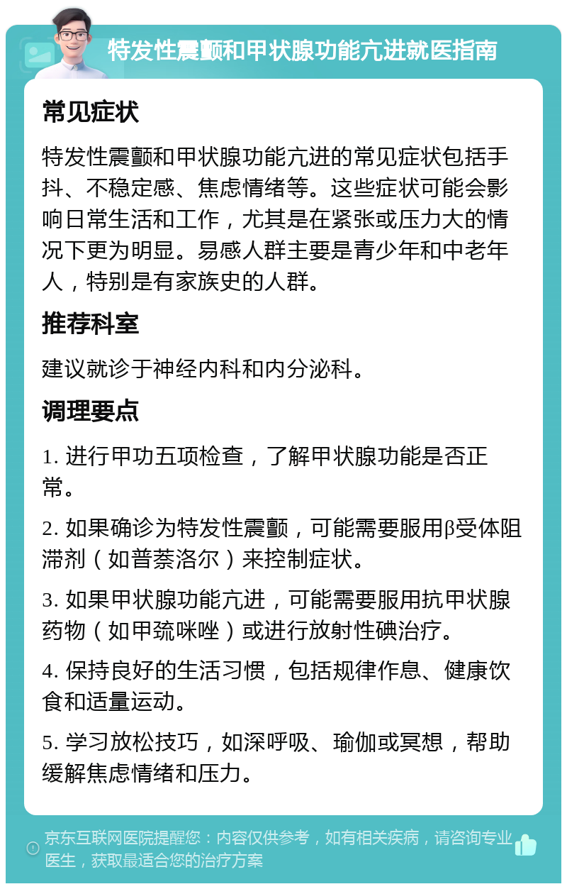 特发性震颤和甲状腺功能亢进就医指南 常见症状 特发性震颤和甲状腺功能亢进的常见症状包括手抖、不稳定感、焦虑情绪等。这些症状可能会影响日常生活和工作，尤其是在紧张或压力大的情况下更为明显。易感人群主要是青少年和中老年人，特别是有家族史的人群。 推荐科室 建议就诊于神经内科和内分泌科。 调理要点 1. 进行甲功五项检查，了解甲状腺功能是否正常。 2. 如果确诊为特发性震颤，可能需要服用β受体阻滞剂（如普萘洛尔）来控制症状。 3. 如果甲状腺功能亢进，可能需要服用抗甲状腺药物（如甲巯咪唑）或进行放射性碘治疗。 4. 保持良好的生活习惯，包括规律作息、健康饮食和适量运动。 5. 学习放松技巧，如深呼吸、瑜伽或冥想，帮助缓解焦虑情绪和压力。