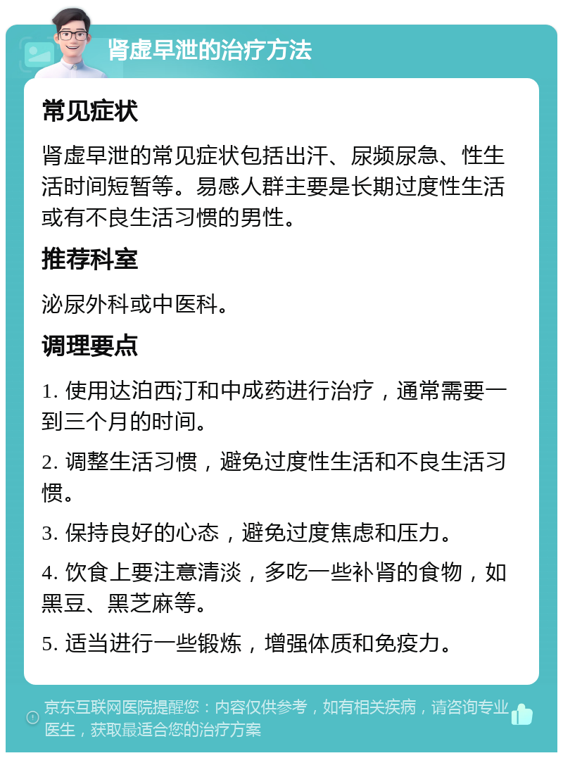 肾虚早泄的治疗方法 常见症状 肾虚早泄的常见症状包括出汗、尿频尿急、性生活时间短暂等。易感人群主要是长期过度性生活或有不良生活习惯的男性。 推荐科室 泌尿外科或中医科。 调理要点 1. 使用达泊西汀和中成药进行治疗，通常需要一到三个月的时间。 2. 调整生活习惯，避免过度性生活和不良生活习惯。 3. 保持良好的心态，避免过度焦虑和压力。 4. 饮食上要注意清淡，多吃一些补肾的食物，如黑豆、黑芝麻等。 5. 适当进行一些锻炼，增强体质和免疫力。