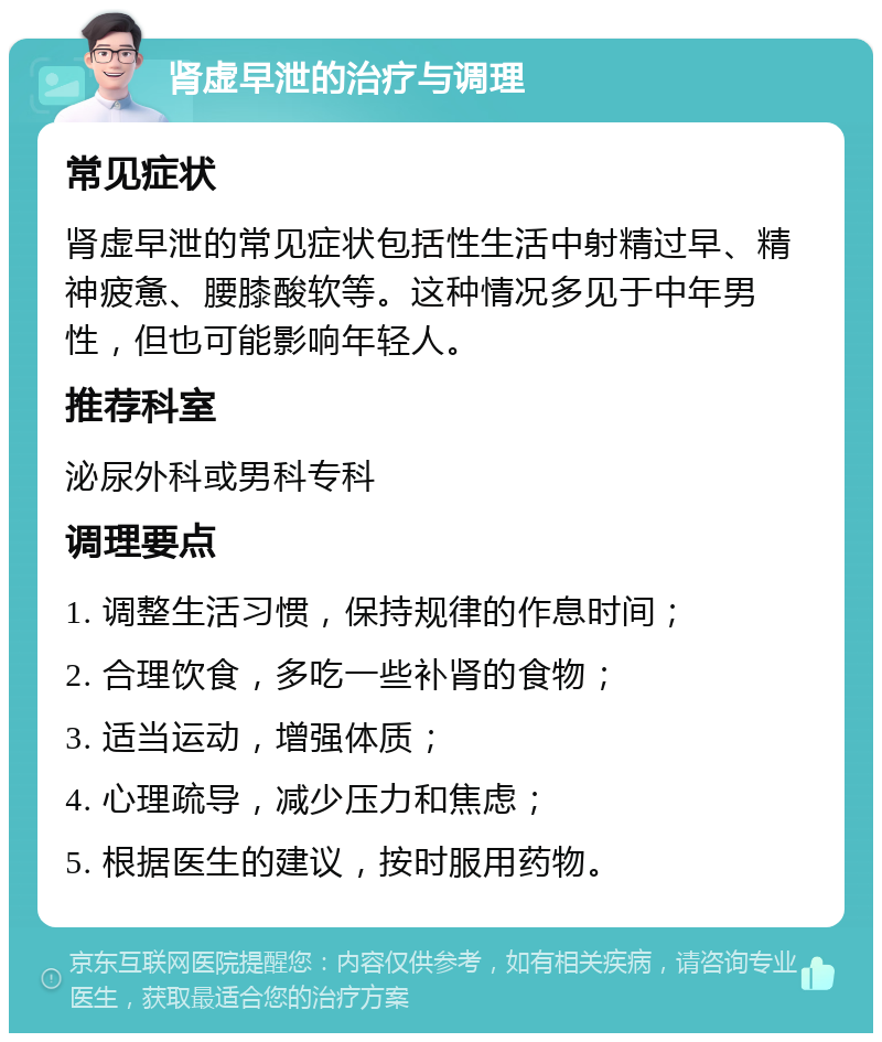 肾虚早泄的治疗与调理 常见症状 肾虚早泄的常见症状包括性生活中射精过早、精神疲惫、腰膝酸软等。这种情况多见于中年男性，但也可能影响年轻人。 推荐科室 泌尿外科或男科专科 调理要点 1. 调整生活习惯，保持规律的作息时间； 2. 合理饮食，多吃一些补肾的食物； 3. 适当运动，增强体质； 4. 心理疏导，减少压力和焦虑； 5. 根据医生的建议，按时服用药物。