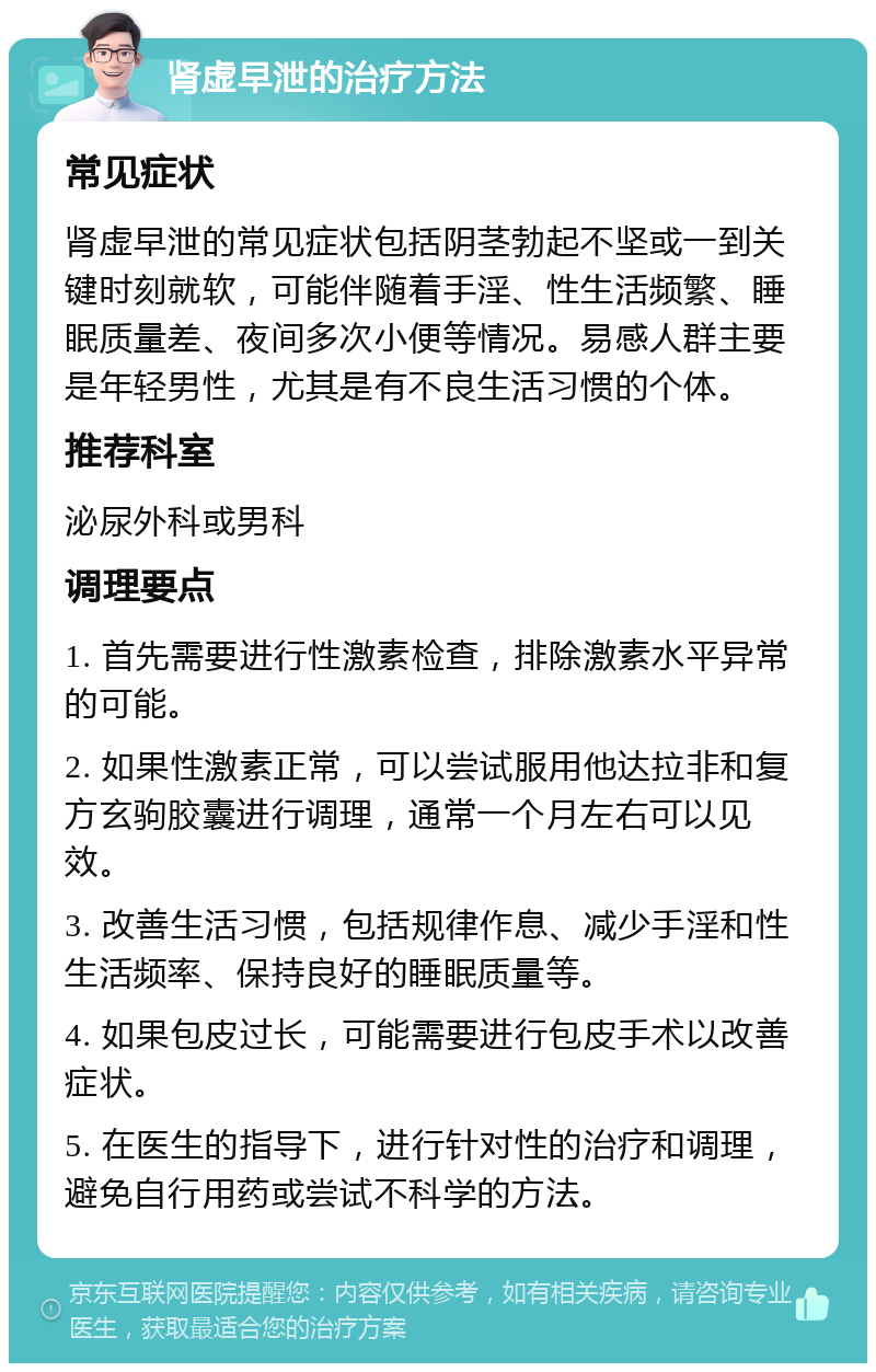 肾虚早泄的治疗方法 常见症状 肾虚早泄的常见症状包括阴茎勃起不坚或一到关键时刻就软，可能伴随着手淫、性生活频繁、睡眠质量差、夜间多次小便等情况。易感人群主要是年轻男性，尤其是有不良生活习惯的个体。 推荐科室 泌尿外科或男科 调理要点 1. 首先需要进行性激素检查，排除激素水平异常的可能。 2. 如果性激素正常，可以尝试服用他达拉非和复方玄驹胶囊进行调理，通常一个月左右可以见效。 3. 改善生活习惯，包括规律作息、减少手淫和性生活频率、保持良好的睡眠质量等。 4. 如果包皮过长，可能需要进行包皮手术以改善症状。 5. 在医生的指导下，进行针对性的治疗和调理，避免自行用药或尝试不科学的方法。