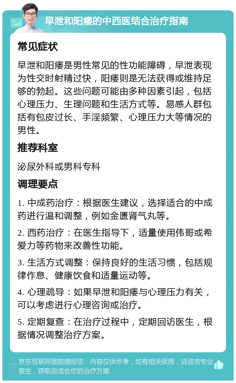 早泄和阳痿的中西医结合治疗指南 常见症状 早泄和阳痿是男性常见的性功能障碍，早泄表现为性交时射精过快，阳痿则是无法获得或维持足够的勃起。这些问题可能由多种因素引起，包括心理压力、生理问题和生活方式等。易感人群包括有包皮过长、手淫频繁、心理压力大等情况的男性。 推荐科室 泌尿外科或男科专科 调理要点 1. 中成药治疗：根据医生建议，选择适合的中成药进行温和调整，例如金匮肾气丸等。 2. 西药治疗：在医生指导下，适量使用伟哥或希爱力等药物来改善性功能。 3. 生活方式调整：保持良好的生活习惯，包括规律作息、健康饮食和适量运动等。 4. 心理疏导：如果早泄和阳痿与心理压力有关，可以考虑进行心理咨询或治疗。 5. 定期复查：在治疗过程中，定期回访医生，根据情况调整治疗方案。