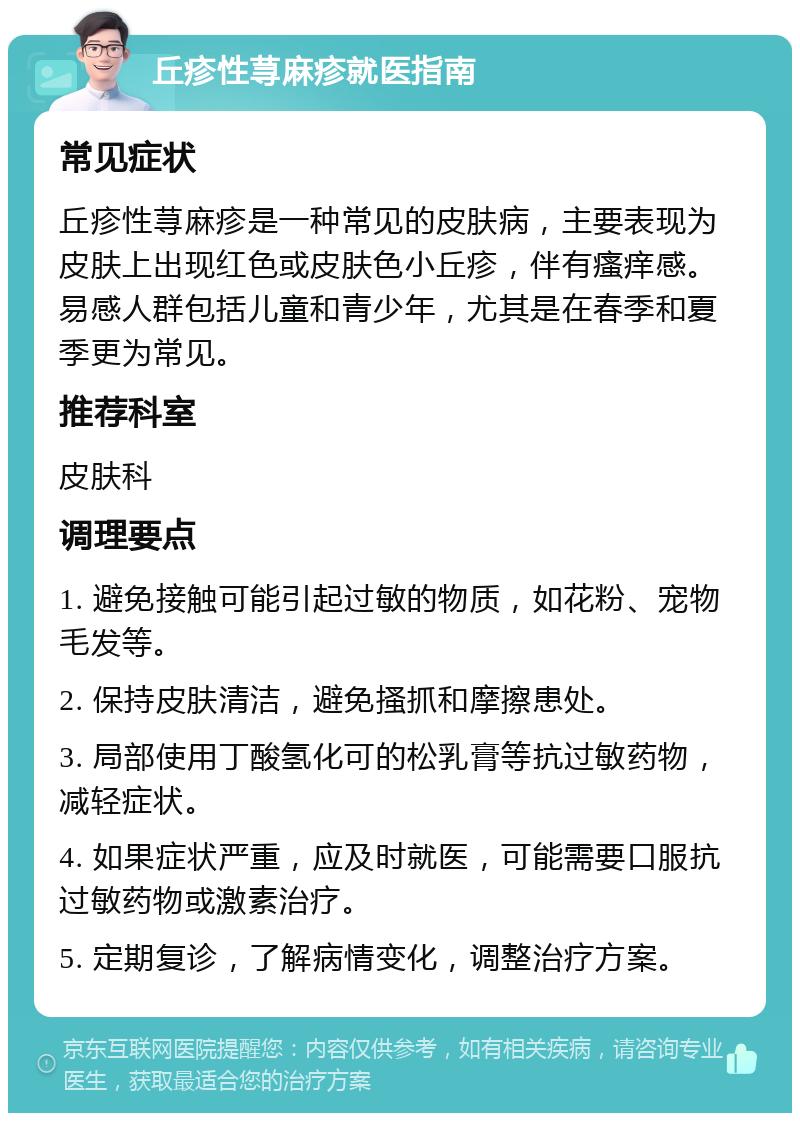 丘疹性荨麻疹就医指南 常见症状 丘疹性荨麻疹是一种常见的皮肤病，主要表现为皮肤上出现红色或皮肤色小丘疹，伴有瘙痒感。易感人群包括儿童和青少年，尤其是在春季和夏季更为常见。 推荐科室 皮肤科 调理要点 1. 避免接触可能引起过敏的物质，如花粉、宠物毛发等。 2. 保持皮肤清洁，避免搔抓和摩擦患处。 3. 局部使用丁酸氢化可的松乳膏等抗过敏药物，减轻症状。 4. 如果症状严重，应及时就医，可能需要口服抗过敏药物或激素治疗。 5. 定期复诊，了解病情变化，调整治疗方案。