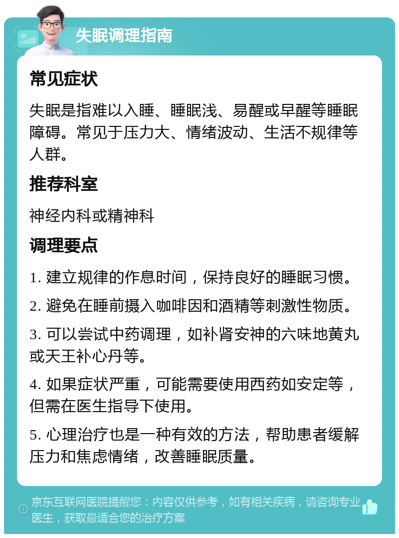 失眠调理指南 常见症状 失眠是指难以入睡、睡眠浅、易醒或早醒等睡眠障碍。常见于压力大、情绪波动、生活不规律等人群。 推荐科室 神经内科或精神科 调理要点 1. 建立规律的作息时间，保持良好的睡眠习惯。 2. 避免在睡前摄入咖啡因和酒精等刺激性物质。 3. 可以尝试中药调理，如补肾安神的六味地黄丸或天王补心丹等。 4. 如果症状严重，可能需要使用西药如安定等，但需在医生指导下使用。 5. 心理治疗也是一种有效的方法，帮助患者缓解压力和焦虑情绪，改善睡眠质量。