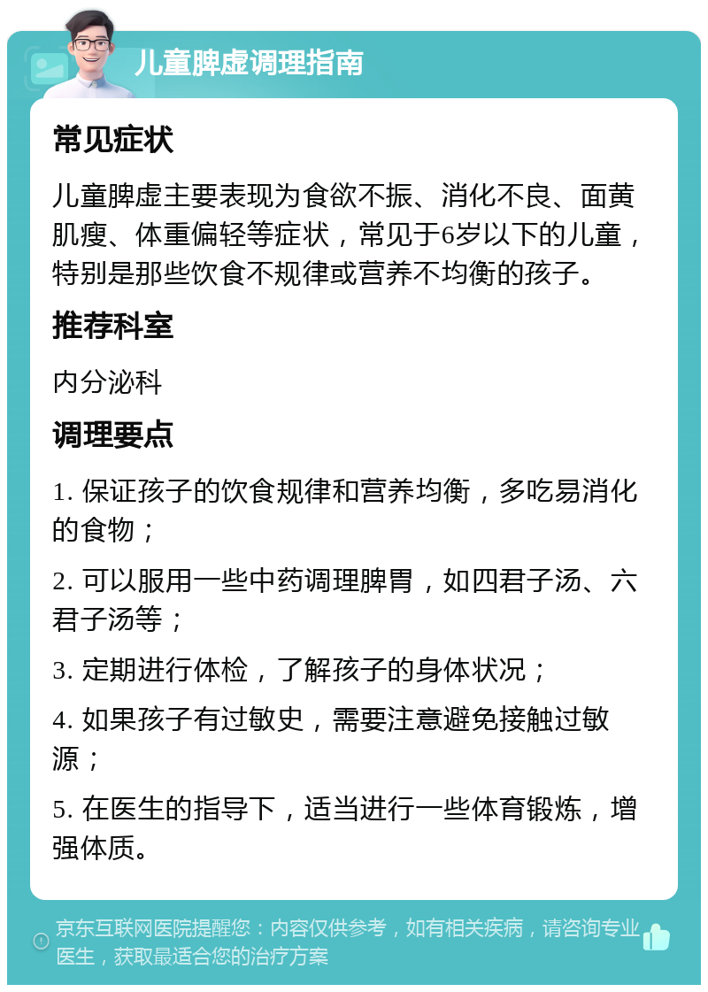 儿童脾虚调理指南 常见症状 儿童脾虚主要表现为食欲不振、消化不良、面黄肌瘦、体重偏轻等症状，常见于6岁以下的儿童，特别是那些饮食不规律或营养不均衡的孩子。 推荐科室 内分泌科 调理要点 1. 保证孩子的饮食规律和营养均衡，多吃易消化的食物； 2. 可以服用一些中药调理脾胃，如四君子汤、六君子汤等； 3. 定期进行体检，了解孩子的身体状况； 4. 如果孩子有过敏史，需要注意避免接触过敏源； 5. 在医生的指导下，适当进行一些体育锻炼，增强体质。