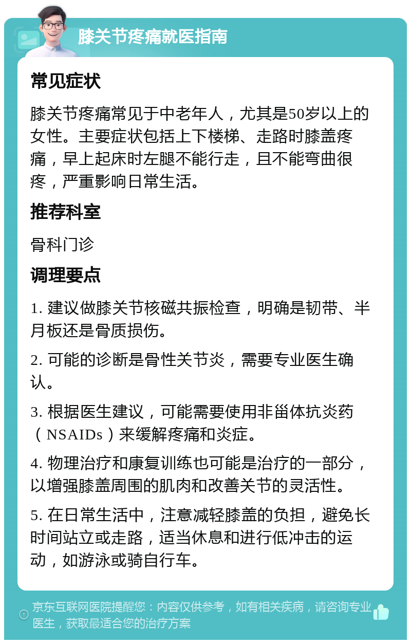 膝关节疼痛就医指南 常见症状 膝关节疼痛常见于中老年人，尤其是50岁以上的女性。主要症状包括上下楼梯、走路时膝盖疼痛，早上起床时左腿不能行走，且不能弯曲很疼，严重影响日常生活。 推荐科室 骨科门诊 调理要点 1. 建议做膝关节核磁共振检查，明确是韧带、半月板还是骨质损伤。 2. 可能的诊断是骨性关节炎，需要专业医生确认。 3. 根据医生建议，可能需要使用非甾体抗炎药（NSAIDs）来缓解疼痛和炎症。 4. 物理治疗和康复训练也可能是治疗的一部分，以增强膝盖周围的肌肉和改善关节的灵活性。 5. 在日常生活中，注意减轻膝盖的负担，避免长时间站立或走路，适当休息和进行低冲击的运动，如游泳或骑自行车。