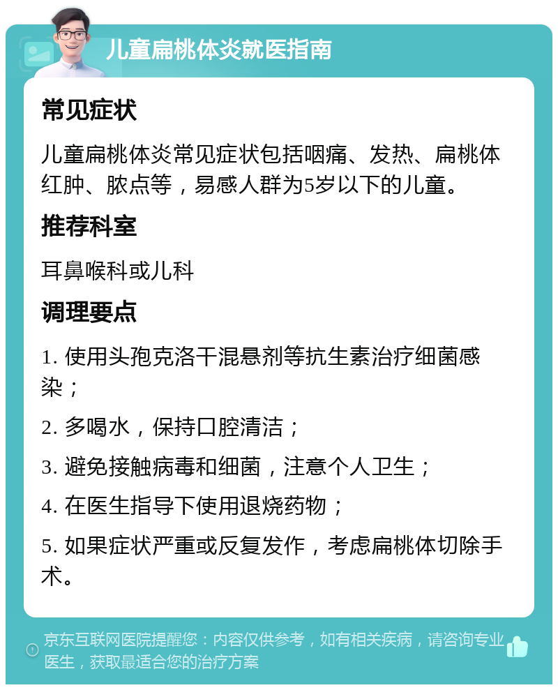 儿童扁桃体炎就医指南 常见症状 儿童扁桃体炎常见症状包括咽痛、发热、扁桃体红肿、脓点等，易感人群为5岁以下的儿童。 推荐科室 耳鼻喉科或儿科 调理要点 1. 使用头孢克洛干混悬剂等抗生素治疗细菌感染； 2. 多喝水，保持口腔清洁； 3. 避免接触病毒和细菌，注意个人卫生； 4. 在医生指导下使用退烧药物； 5. 如果症状严重或反复发作，考虑扁桃体切除手术。