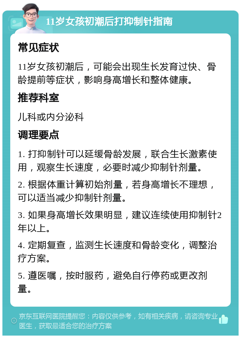 11岁女孩初潮后打抑制针指南 常见症状 11岁女孩初潮后，可能会出现生长发育过快、骨龄提前等症状，影响身高增长和整体健康。 推荐科室 儿科或内分泌科 调理要点 1. 打抑制针可以延缓骨龄发展，联合生长激素使用，观察生长速度，必要时减少抑制针剂量。 2. 根据体重计算初始剂量，若身高增长不理想，可以适当减少抑制针剂量。 3. 如果身高增长效果明显，建议连续使用抑制针2年以上。 4. 定期复查，监测生长速度和骨龄变化，调整治疗方案。 5. 遵医嘱，按时服药，避免自行停药或更改剂量。