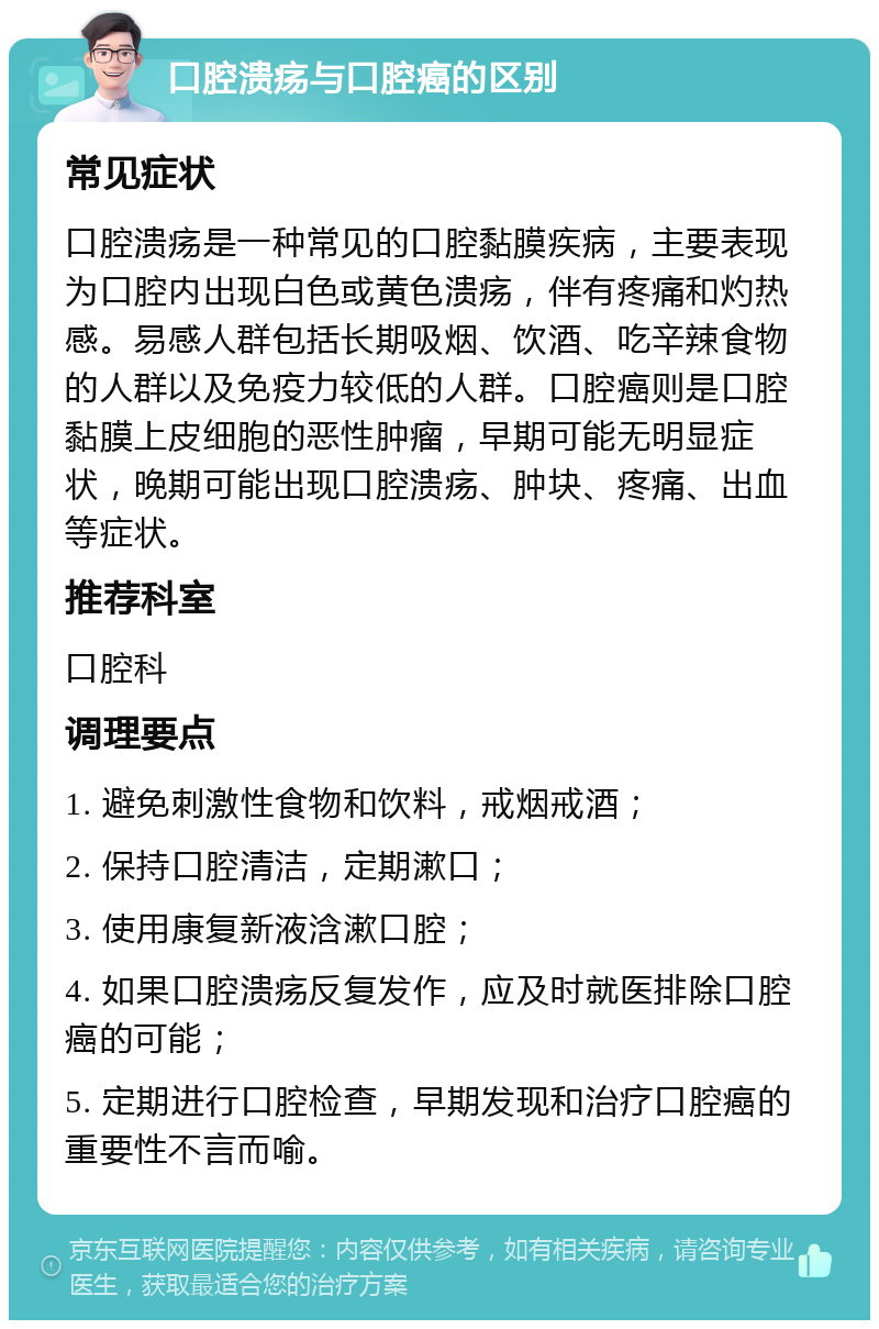 口腔溃疡与口腔癌的区别 常见症状 口腔溃疡是一种常见的口腔黏膜疾病，主要表现为口腔内出现白色或黄色溃疡，伴有疼痛和灼热感。易感人群包括长期吸烟、饮酒、吃辛辣食物的人群以及免疫力较低的人群。口腔癌则是口腔黏膜上皮细胞的恶性肿瘤，早期可能无明显症状，晚期可能出现口腔溃疡、肿块、疼痛、出血等症状。 推荐科室 口腔科 调理要点 1. 避免刺激性食物和饮料，戒烟戒酒； 2. 保持口腔清洁，定期漱口； 3. 使用康复新液浛漱口腔； 4. 如果口腔溃疡反复发作，应及时就医排除口腔癌的可能； 5. 定期进行口腔检查，早期发现和治疗口腔癌的重要性不言而喻。