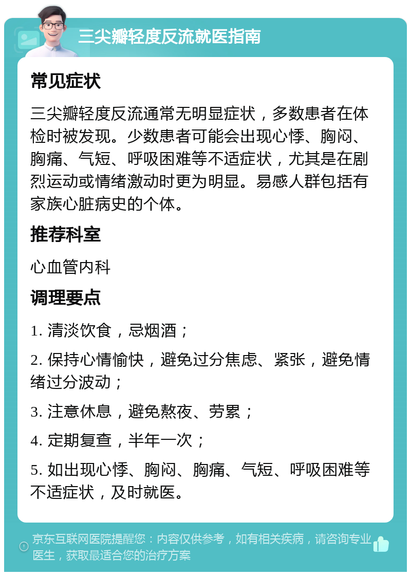 三尖瓣轻度反流就医指南 常见症状 三尖瓣轻度反流通常无明显症状，多数患者在体检时被发现。少数患者可能会出现心悸、胸闷、胸痛、气短、呼吸困难等不适症状，尤其是在剧烈运动或情绪激动时更为明显。易感人群包括有家族心脏病史的个体。 推荐科室 心血管内科 调理要点 1. 清淡饮食，忌烟酒； 2. 保持心情愉快，避免过分焦虑、紧张，避免情绪过分波动； 3. 注意休息，避免熬夜、劳累； 4. 定期复查，半年一次； 5. 如出现心悸、胸闷、胸痛、气短、呼吸困难等不适症状，及时就医。